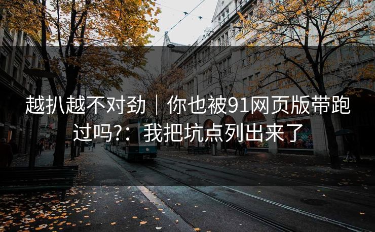 越扒越不对劲｜你也被91网页版带跑过吗?：我把坑点列出来了