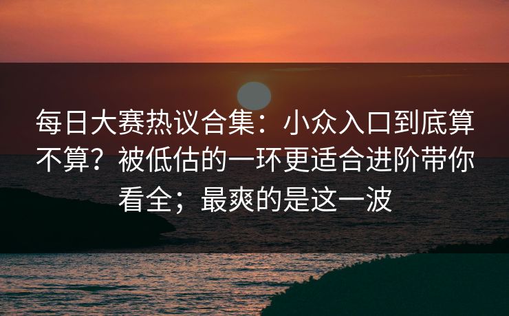 每日大赛热议合集：小众入口到底算不算？被低估的一环更适合进阶带你看全；最爽的是这一波