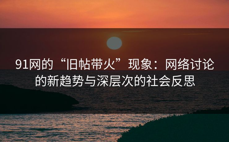 91网的“旧帖带火”现象：网络讨论的新趋势与深层次的社会反思